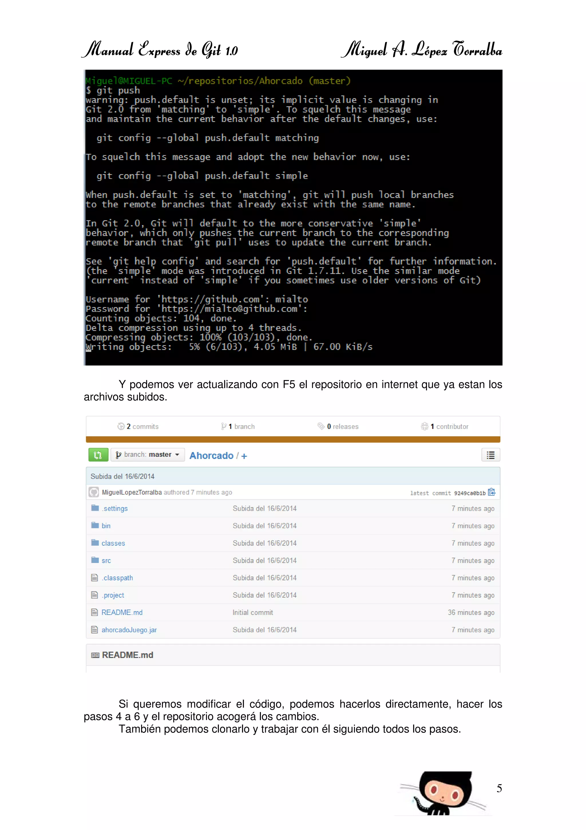 Manual Express de Git 1.0 Miguel A. López Torralba
5
Y podemos ver actualizando con F5 el repositorio en internet que ya estan los
archivos subidos.
Si queremos modificar el código, podemos hacerlos directamente, hacer los
pasos 4 a 6 y el repositorio acogerá los cambios.
También podemos clonarlo y trabajar con él siguiendo todos los pasos.
 