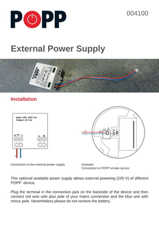 External Power Supply
Installation
LED
+-
This optional available power supply allows external powering (220 V) of different
POPP device.
Plug the terminal in the connection jack on the backside of the device and then
connect red wire with plus pole of your mains connection and the blue one with
minus pole. Nevertheless please do not remove the battery.
Connection to the external power supply Example:
Connection to POPP smoke sensor
+ - NL
+ -
Input: 100...240 V ac
Output: 12 V dc
004100
 