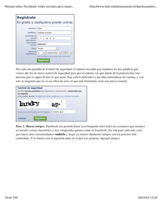 Manual sobre Facebook: redes sociales para usuar...                http://www.imh.es/dokumentazio-irekia/manuales/...




        Nos sale esta pantalla de Control de seguridad, el sistema nos pide que metamos las dos palabras que
        vemos ahí. Es un mero control de seguridad para que el sistema vea que detrás de la petición hay una
        persona que es capaz de leer lo que pone (hay robots dedicados a dar altas automáticas de cuentas, y con
        esto se aseguran que no es un robot de estos el que está intentando crear una nueva cuenta)




        Paso 1: Buscar amigos. Facebook nos permite hacer una búsqueda entre todos los contactos que tenemos
        en nuestro correo electrónico y nos comprueba quienes están en Facebook. En este paso cada uno verá
        que hacer, pero recomendamos omitirlo y luego ya iremos añadiendo amigos con un proceso más
        controlado. Y lo mismo con el siguiente paso en el que nos propone Agregar amigos




10 de 199                                                                                                  09/10/10 13:29
 