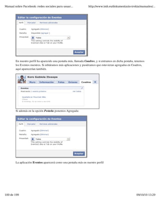 Manual sobre Facebook: redes sociales para usuar...               http://www.imh.es/dokumentazio-irekia/manuales/...




        En nuestro perfil ha aparecido una pestaña más, llamada Cuadros, y si entramos en dicha pestaña, tenemos
        los Eventos nuestros. Si editáramos más aplicaciones y pusiéramos que estuvieran agregadas en Cuadros,
        aquí aparecerían también.




        Si además en la opción Pestaña ponemos Agregada:




        La aplicación Eventos aparecerá como una pestaña más en nuestro perfil




100 de 199                                                                                               09/10/10 13:29
 