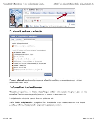 Manual sobre Facebook: redes sociales para usuar...                 http://www.imh.es/dokumentazio-irekia/manuales/...




        Permisos adicionales de la aplicación




        Permisos adicionales: qué permisos tiene esta aplicación para hacer cosas: enviar correos, publicar
        información en mi muro...

        Configuración de la aplicación grupos

        Otra aplicación que viene por defecto es la de Grupos. En breve introduciremos los grupos, pero son otra
        entidad de Facebook que nos permite juntarnos en torno a un tema  concreto

        Las opciones de configuración que tiene esta aplicación son:

        Perfil: Sección de Información: Agregada o No. Con este valor lo que hacemos es decidir si en nuestra
        pestaña de Información aparecen los grupos en los que estamos metidos




101 de 199                                                                                                    09/10/10 13:29
 