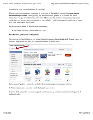 Manual sobre Facebook: redes sociales para usuar...                 http://www.imh.es/dokumentazio-irekia/manuales/...


        Tranquil@ si o has entendido ni papa de esta frase).

        El entretenimiento es una pata importante de la empresa de Zuckerberg, en donde hay una enorme
        variedad de aplicaciones, como juegos y test. Son famosas las "galletas de la fortuna", los test de
        inteligencia y juegos como Farmville, entre otros. Muchas de ellas no tienen más que un componente
        social (para que nuestros amigos comenten en los resultados y establecer una conversación), y no hacen
        gran cosa. Vamos a ver una de estas.

        Puedes encontrar la base de datos de aplicaciones aquí:

              http://www.facebook.com/apps/directory.php

        Instalar una aplicación en Facebook

        Suponer que nos han hablado de una aplicación facebook que se llama Galleta de la fortuna o algo así.
        Vamos a intentar buscarla. Para ello usamos el buscador de aplicaciones




        Hemos puesto "galleta" y vemos los resultados de aplicaciones que contienen esa palabra:

        1: Número de usuarios que están usando dicha aplicación al mes.

        2: Crítica de la aplicación. Los usuarios que la usan la valoran, y aquí vemos una valoración general de
        dicha aplicación.




103 de 199                                                                                                  09/10/10 13:29
 
