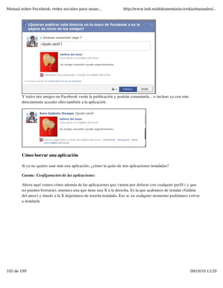 Manual sobre Facebook: redes sociales para usuar...                 http://www.imh.es/dokumentazio-irekia/manuales/...




        Y todos mis amigos en Facebook verán la publicación y podrán comentarla... o incluso ya con esto
        directamente acceder ellos también a la aplicación.




        Cómo borrar una aplicación

        Si ya no quiero usar más una aplicación, ¿cómo la quito de mis aplicaciones instaladas?

        Cuenta: Configuración de las aplicaciones:

        Ahora aquí vemos cómo además de las aplicaciones que vienen por defecto con cualquier perfil ( y que
        no pueden borrarse), tenemos una que tiene una X a la derecha. Es la que acabamos de instalar (Galleta
        del amor) y dando a la X dejaríamos de tenerla instalada. Eso sí, en cualquier momento podríamos volver
        a instalarla




105 de 199                                                                                                 09/10/10 13:29
 