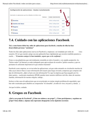 Manual sobre Facebook: redes sociales para usuar...                 http://www.imh.es/dokumentazio-irekia/manuales/...




        7.4. Cuidado con las aplicaciones Facebook
        Tal y como hemos dicho hay miles de aplicaciones para facebook y muchas de ellas las han
        desarrollado personas "anónimas"

        Todos los días salen aplicaciones nuevas en Facebook y empiezan a ser instaladas por miles de    virus
        usuarios. El ver que nuestro amigo usa una aplicación hace rápidamente que nosotros también pasemos a
        usarla... : "Si nuestros amigos lo han instalado, seguro que es de confianza"..

        Como es una plataforma que está totalmente extendida en todo el mundo y con amplia aceptación, los
        "bichos malos" de Internet ya están trabajando para aprovecharse de nosotros "pobres usuarios y que no
        prestamos la suficiente importancia lo que estamos haciendo"

        Facebook como empresa, no revisa todas las aplicaciones, así que están entrando en circulación muchas de
        ellas cuyos únicos fines es sacar información del usuario para luego enviarla a empresas que compran este
        tipo de información. ¿Qué se hará con esta información? Lo que la empresa que haya pagado por los
        datos quiera... usarla para mandarnos SPAM, pueden tener nuestros teléfonos móviles, datos de nuestras
        familias, información de nuestra religión, trabajo..

        Incluso se dan casos de aplicaciones que en un principio no tenían ningún problema de seguridad y que
        han sido crackeadas para añadirle un componente "no deseable", al estilo de virus, troyanos y demás.. ;(

        Así que lo dicho, cuidado.


        8. Grupos en Facebook
        ¿Qué es un grupo de Facebook? ¿Cómo nos unimos a un grupo? ¿ Cómo participamos y seguimos un
        grupo? Estas dudas y algunas más esperamos despejarlas en las siguientes secciones




106 de 199                                                                                                  09/10/10 13:29
 