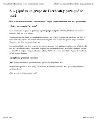 Manual sobre Facebook: redes sociales para usuar...                http://www.imh.es/dokumentazio-irekia/manuales/...



        8.1. ¿Qué es un grupo de Facebook y para qué se
        usa?
        Otro de los elementos base de Facebook son los Grupos . Ahora veremos un poco para qué nos sirve

        ¿Qué es un grupo de Facebook?

        En el mundo real un grupo es gente que se junta porque comparte aficiones, intereses.. en Facebook
        podemos decir que es lo mismo.

        Un grupo es un sitio donde gente dejará sus opiniones, sus enlaces, comentará lo publicado por otros en
        torno a un tema común. Nos permite interactuar con gente (que no tiene por qué ser amiga nuestra en
        Facebook) que tiene los mismos intereses.

        Las funcionalidades que tiene un grupo no son muy grandes, pero según para qué más que suficientes. En
        esta sección del manual sólo veremos los grupos como usuarios del mismo. Más tarde trataremos el tema
        de creación de grupos, pero para ello antes debemos haber introducido también las Páginas de Facebook,
        así que tiempo al tiempo

        Ejemplos de grupos en Facebook

        ¿Qué mejor para entender qué es un grupo, que verlo con ejemplos, no?

        Podremos ver grupos de todo tipo, y con millones de objetivos diferentes. Para que os hagáis una idea,
        aquí van algunos.

        ¿Qué te gusta el ciclismo como a mi?




107 de 199                                                                                                 09/10/10 13:29
 