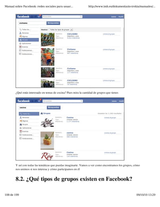 Manual sobre Facebook: redes sociales para usuar...                http://www.imh.es/dokumentazio-irekia/manuales/...




        ¿Qué estás interesado en temas de cocina? Pues mira la cantidad de grupos que tienes




        Y así con todas las temáticas que puedas imaginarte. Vamos a ver como encontramos los grupos, cómo
        nos unimos si nos interesa y cómo participamos en él


        8.2. ¿Qué tipos de grupos existen en Facebook?

108 de 199                                                                                             09/10/10 13:29
 