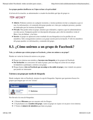 Manual sobre Facebook: redes sociales para usuar...                 http://www.imh.es/dokumentazio-irekia/manuales/...


        Los grupos pueden clasificarse en 3 tipos en base a la privacidad

        A la hora de la creación, su administrador o creador ha decidido qué tipo de grupo es:




              Abierto: Podemos unirnos en cualquier momento, e incluso podemos invitar a cualquiera a que se
              una. La información y el contenido del grupo pueden ser vistos por cualquier persona y pueden
              ser indexados por los motores de búsqueda
              Privado: Para poder entrar al grupo, tenemos que solicitarlo y esperar a que los administradores
              nos den acceso. Cualquiera podrá ver descripción del grupo, pero sólo los miembros verán el
              Muro, foro de Debate  y las fotos.
              Secreto: el grupo no aparecerá como resultado de una búsqueda ni en los perfiles de sus
              miembros. Solo conseguiremos unirnos a un grupo secreto previa invitación. Y sólo los miembros
              del grupo pueden ver información y contenido del grupo.


        8.3. ¿Cómo unirnos a un grupo de Facebook?
        Vale, ya sabemos que existen grupos en Facebook, ¿cómo nos unimos a un grupo?

        Pueden ser varias las formas de unirnos a un grupo.

              Porque nos interesa una temática y hacemos una búsqueda en los grupos de Facebook
              Por invitación: no conocemos de nada el grupo, pero nos llega un correo de un amigo
              invitándonos a participar y unirnos a un grupo.
              Porque hemos visto en Facebook que un amigo se ha unido al grupo y tras visitarlo nos parece
              que puede ser interesante

        Unirnos a un grupo por medio de búsqueda

        Desde cualquier sitio en Facebook, tenemos la caja de búsquedas. Suponer que queremos buscar los
        grupos que tengan que ver con "cocina"




        Nos llevará a la zona de búsquedas:

              1: Primero filtramos que nos muestre solo los Grupos
              2: Si pinchamos en el nombre del grupo, vamos al grupo en si para ver un poco si nos interesa
              3: Vemos el número de miembros que tiene un grupo.



109 de 199                                                                                                 09/10/10 13:29
 