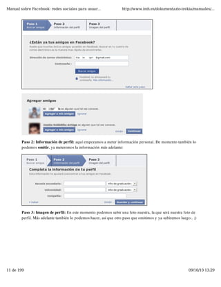 Manual sobre Facebook: redes sociales para usuar...                http://www.imh.es/dokumentazio-irekia/manuales/...




        Paso 2: Información de perfil: aquí empezamos a meter información personal. De momento también lo
        podemos omitir, ya meteremos la información más adelante:




        Paso 3: Imagen de perfil: En este momento podemos subir una foto nuestra, la que será nuestra foto de
        perfil. Más adelante también lo podemos hacer, así que otro paso que omitimos y ya subiremos luego.. ;)




11 de 199                                                                                                 09/10/10 13:29
 