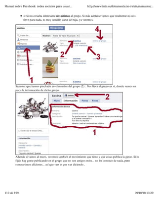 Manual sobre Facebook: redes sociales para usuar...               http://www.imh.es/dokumentazio-irekia/manuales/...


              4: Si nos resulta interesante nos unimos al grupo. Si más adelante vemos que realmente no nos
              sirve para nada, es muy sencillo darse de baja, ya veremos.




        Suponer que hemos pinchado en el nombre del grupo (2) . Nos lleva al grupo en sí, donde vemos un
        poco la información de dicho grupo.




        Además si vamos al muro, veremos también el movimiento que tiene y qué cosas publica la gente. Si os
        fijáis hay gente publicando en el grupo que no son amigos míos... no les conozco de nada, pero
        compartimos aficiones... así que veo lo que van diciendo..




110 de 199                                                                                                09/10/10 13:29
 