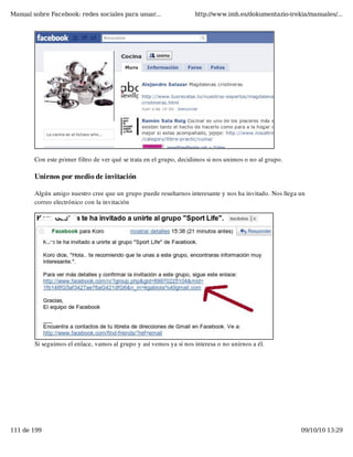Manual sobre Facebook: redes sociales para usuar...                 http://www.imh.es/dokumentazio-irekia/manuales/...




        Con este primer filtro de ver qué se trata en el grupo, decidimos si nos unimos o no al grupo.

        Unirnos por medio de invitación

        Algún amigo nuestro cree que un grupo puede resultarnos interesante y nos ha invitado. Nos llega un
        correo electrónico con la invitación




        Si seguimos el enlace, vamos al grupo y así vemos ya si nos interesa o no unirnos a él.




111 de 199                                                                                               09/10/10 13:29
 