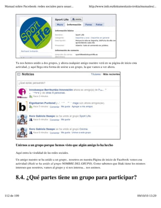 Manual sobre Facebook: redes sociales para usuar...               http://www.imh.es/dokumentazio-irekia/manuales/...




        Ya nos hemos unido a dos grupos, y ahora cualquier amigo nuestro verá en su página de inicio esta
        actividad, y aquí llega otra forma de unirse a un grupo, la que vamos a ver ahora.




        Unirnos a un grupo porque hemos visto que algún amigo lo ha hecho

        Aquí entra la viralidad de las redes sociales.

        Un amigo nuestro se ha unido a un grupo.. nosotros en nuestra Página de inicio de Facebook vemos esa
        actividad (Iñaki se ha unido al grupo NOMBRE DEL GRUPO). Como sabemos que Iñaki tiene los mismos
        intereses que nosotros, vamos al grupo y si nos interesa... nos unimos.


        8.4. ¿Qué partes tiene un grupo para participar?


112 de 199                                                                                                  09/10/10 13:29
 