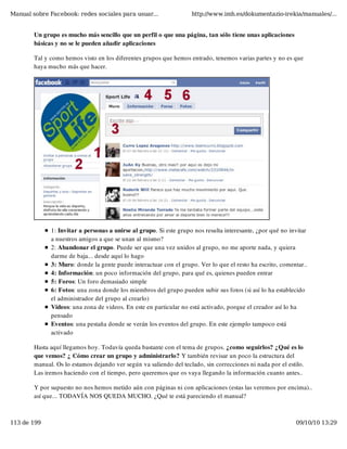 Manual sobre Facebook: redes sociales para usuar...                 http://www.imh.es/dokumentazio-irekia/manuales/...


        Un grupo es mucho más sencillo que un perfil o que una página, tan sólo tiene unas aplicaciones
        básicas y no se le pueden añadir aplicaciones

        Tal y como hemos visto en los diferentes grupos que hemos entrado, tenemos varias partes y no es que
        haya mucho más que hacer.




              1: Invitar a personas a unirse al grupo. Si este grupo nos resulta interesante, ¿por qué no invitar
              a nuestros amigos a que se unan al mismo?
              2: Abandonar el grupo. Puede ser que una vez unidos al grupo, no me aporte nada, y quiera
              darme de baja... desde aquí lo hago
              3: Muro: donde la gente puede interactuar con el grupo. Ver lo que el resto ha escrito, comentar..
              4: Información: un poco información del grupo, para qué es, quienes pueden entrar
              5: Foros: Un foro demasiado simple
              6: Fotos: una zona donde los miembros del grupo pueden subir sus fotos (si así lo ha establecido
              el administrador del grupo al crearlo)
              Videos: una zona de videos. En este en particular no está activado, porque el creador así lo ha
              pensado
              Eventos: una pestaña donde se verán los eventos del grupo. En este ejemplo tampoco está
              activado

        Hasta aquí llegamos hoy. Todavía queda bastante con el tema de grupos. ¿como seguirlos? ¿Qué es lo
        que vemos? ¿ Cómo crear un grupo y administrarlo? Y también revisar un poco la estructura del
        manual. Os lo estamos dejando ver según va saliendo del teclado, sin correcciones ni nada por el estilo.
        Las iremos haciendo con el tiempo, pero queremos que os vaya llegando la información cuanto antes..

        Y por supuesto no nos hemos metido aún con páginas ni con aplicaciones (estas las veremos por encima)..
        así que... TODAVÍA NOS QUEDA MUCHO. ¿Qué te está pareciendo el manual?



113 de 199                                                                                                  09/10/10 13:29
 