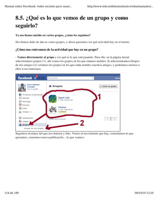Manual sobre Facebook: redes sociales para usuar...               http://www.imh.es/dokumentazio-irekia/manuales/...



        8.5. ¿Qué es lo que vemos de un grupo y como
        seguirlo?
        Ya nos hemos metido en varios grupos, ¿cómo los seguimos?

        Nos hemos dado de alta en varios grupos, y ahora queremos ver qué actividad hay en el mismo.

        ¿Cómo nos enteramos de la actividad que hay en un grupo?

        - Vamos directamente al grupo a ver qué es lo que está pasando. Para ello, en la página inicial
        seleccionamos grupos (1), ahí vemos los grupos en los que estamos metidos. Si seleccionáramos Grupos
        de mis amigos (2) veríamos los grupos en los que están metidos nuestros amigos, y podríamos unirnos a
        ellos si nos interesara.




        Seguimos el enlace del que nos interese y listo. Vemos el movimiento que hay, comentamos lo que
        queramos, crearemos nueva publicación... lo que veamos.




114 de 199                                                                                                09/10/10 13:29
 