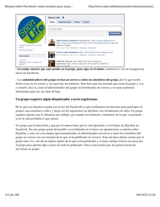 Manual sobre Facebook: redes sociales para usuar...               http://www.imh.es/dokumentazio-irekia/manuales/...




        - Un amigo nuestro que está metido en el grupo, pone algo en el mismo, entonces lo veo en la página de
        inicio de Facebook.

        - Los administradores del grupo envían un correo a todos los miembros del grupo, por lo que recibo
        dicho aviso en mi correo y veo que hay movimiento. Esto hace que me acuerde que existe el grupo y voy
        a visitarlo. Eso sí, como el administrador del grupo me bombardee de correos y no sean realmente
        interesantes para mi, me daré de baja.

        Un grupo requiere algún dinamizador o no lo seguiremos.

        De lo que nos daremos cuenta con el uso del Facebook es que recibiremos invitaciones para participar en
        grupos, nos uniremos a ellos, y luego no los seguiremos en absoluto, nos olvidaremos de ellos. Un grupo
        requiere alguien que lo dinamice por debajo, que mande recordatorios, resúmenes de lo que va pasando...
        si no lo más probable es que muera.

        Un grupo que lo hace bien y que por lo menos hace que lo esté siguiendo, es el Grupo de Elgoibar en
        Facebook. En este grupo gente del pueblo va escribiendo en el muro sus aportaciones a noticias sobre
        Elgoibar, y una vez a la semana aproximadamente, el administrador nos envía a todos los miembros del
        grupo un correo con un resumen de lo que se ha publicado en el muro. Esto me hace darme cuenta que el
        grupo está vivo, me da un repaso rápido de lo que se ha publicado y si tengo tiempo incluso me paso por
        el grupo para aportar algo o para ver todo lo publicado. Esta es una forma que me parece buena de
        movilizar un grupo.




115 de 199                                                                                               09/10/10 13:29
 