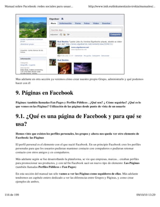 Manual sobre Facebook: redes sociales para usuar...                http://www.imh.es/dokumentazio-irekia/manuales/...




        Mas adelante en otra sección ya veremos cómo crear nuestro propio Grupo, administrarlo y qué podemos
        hacer con él


        9. Páginas en Facebook
        Páginas: también llamadas Fan Pages y Perfiles Públicos . ¿Qué son? ¿ Cómo seguirlas? ¿Qué es lo
        que vemos en las Páginas? Utilización de las páginas desde punto de vista de un usuario


        9.1. ¿Qué es una página de Facebook y para qué se
        usa?
        Hemos visto que existen los perfiles personales, los grupos y ahora nos queda ver otro elemento de
        Facebook: las Páginas

        El perfil personal es el elemento con el que nació Facebook. En un principio Facebook creo los perfiles
        personales para que los usuarios pudieran mantener contacto con compañeros o pudieran retomar
        contacto con otros amigos y ex-compañeros.

        Más adelante según se fue desarrollando la plataforma, se vio que empresas, marcas... creaban perfiles
        para promocionar sus productos, y con tal fin Facebook sacó un nuevo tipo de elemento: Las Páginas
        (también llamadas Perfiles Públicos o Fan Pages)

        En esta sección del manual tan sólo vamos a ver las Páginas como seguidores de ellas. Más adelante
        tendremos un capítulo entero dedicado a ver las diferencias entre Grupos y Páginas, y como crear
        ejemplos de ambos.



116 de 199                                                                                                 09/10/10 13:29
 