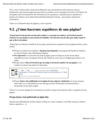 Manual sobre Facebook: redes sociales para usuar...                 http://www.imh.es/dokumentazio-irekia/manuales/...


        Tal y como os hemos dicho, detrás de las Páginas lo que encontraremos serán empresas, marcas,
        instituciones, que crean las páginas para ponerse en contacto con sus seguidores (nosotros). El objetivo de
        las páginas suele ser básicamente dar información a los seguidores, y permitir que los seguidores se
        pongan en contacto con la empresa/marca/institución/persona famosa... para aportar sugerencias,
        comentarios..

        Vamos a ver diferentes tipos de páginas y cómo seguirlas.


        9.2. ¿Cómo hacernos seguidores de una página?
        Al igual que de una persona nos hacemos amigos y a un grupo nos unimos, en Facebook nuestra
        relación con una página es una relación de Seguidor. Nos hacemos Fan de ella, para poder seguir lo
        que se dice en la misma

        Al igual que nos hacemos miembros de un grupo, para hacernos seguidores de una página tenemos varios
        modos:

              Porque nos interesa una temática y hacemos una búsqueda en las páginas de Facebook. Similar a
              lo visto en Grupos, pero filtrando por Páginas
              Por sugerencia: no conocemos de nada la página, pero nos llega un correo de un amigo
              sugeriéndonos que nos hagamos Fan de ella. Similar al correo que nos llegaba para unirnos a un
              grupo.
              Porque hemos visto en Facebook que un amigo se ha hecho seguidor de una página y tras
              visitarlo nos parece que puede ser interesante.




              Porque hemos visto publicitado en la página de una empresa / institución con la que tenemos
              trato. Cada vez es más habitual en una web que nos den información de dónde podemos
              encontrarles en las redes sociales. 

        Vamos a ver con un ejemplo de los anteriores (en todos es igual) cómo hacernos Fan o seguidores de una
        página:

        Porque hemos visto publicitado en algún sitio

        Suponer que habitualmente solemos seguir un blog (no vamos a negarlo, es mi blog, así que ya sabéis a
        haceros seguidores.. ;)):




117 de 199                                                                                                   09/10/10 13:29
 
