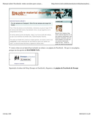 Manual sobre Facebook: redes sociales para usuar...               http://www.imh.es/dokumentazio-irekia/manuales/...




        Y vemos cómo en un lateral han incluido un enlace a su página de Facebook . Sé que es una página,
        porque me da opción de HACERME FAN.




        Siguiendo el enlace del blog (Itxaspe en Facebook), llegamos a la página de Facebook de Itxaspe




118 de 199                                                                                                09/10/10 13:29
 