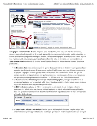 Manual sobre Facebook: redes sociales para usuar...                 http://www.imh.es/dokumentazio-irekia/manuales/...




        Una página variará mucho de otra. Algunas serán más bonitas, más feas, con más funcionalidad,
        menos... dependiendo de quién la lleve, cuál sea su objetivo, sus conocimientos del medio y también en
        base al presupuesto que puedan tener para invertir y trabajar en la página. El ejemplo que vemos aquí es
        una página sencilla sin gran cosa, pero que hace su función: estar en contacto con los seguidores de
        www.itxaspe.com (una mezcla de gente a la que le gusta el deporte, o tiene autocaravana o furgoneta
        preparada)...

              1: Hacernos Fan si nos interesa seguir lo que se dice aquí. Este es el distintivo claro que nos hace
              entender que lo que tenemos delante es una página. Establecemos una conexión de seguidor con
              la página. La página no tiene que ver nada con nosotros, sus creadores no tienen por qué ser
              amigos nuestros, ni siquiera tienen por qué tener acceso a nuestros datos, fotos, ni nos tienen que
              dar permiso para que podamos hacernos Fan.... a diferencia de una conexión de amistad.
              2: Podemos ver las diferentes pestañas que tenemos en la página: participar en el Muro (si el
              creador de la página nos lo permite), subir fotos (si está permitido)....Habrá más o menos pestañas
              según los creadores de la página lo hayan decidido.
              3: Filtros: Podemos clickar en filtros y se nos abre un submenú, donde podremos elegir si
              queremos ver sólo la información que publica la página, o sólo la información que publica los
              fans o si queremos ver una mezcla de ambas (esto también depende de cómo lo haya configurado
              el creador de la página)




              4: Sugerir esta página a mis amigos. Si creo que la página puede interesar a algún amigo mio,
              selecciono esta opción y podré enviar a los amigos que elija un correo sugeriéndoles que se hagan


119 de 199                                                                                                   09/10/10 13:29
 