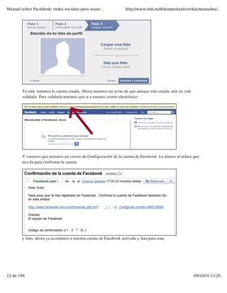 Manual sobre Facebook: redes sociales para usuar...                 http://www.imh.es/dokumentazio-irekia/manuales/...




        Ya está, tenemos la cuenta creada. Ahora tenemos un aviso de que aunque está creada, aún no está
        validada. Para validarla tenemos que ir a nuestro correo electrónico :




        Y veremos que tenemos un correo de Configuración de la cuenta de Facebook. Le damos al enlace que
        nos da para confirmar la cuenta




        y listo, ahora ya accedemos a nuestra cuenta de Facebook activada y lista para usar.




12 de 199                                                                                                  09/10/10 13:29
 