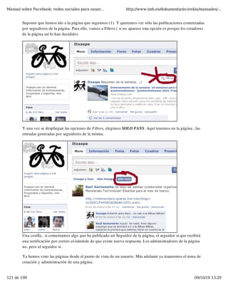 Manual sobre Facebook: redes sociales para usuar...                 http://www.imh.es/dokumentazio-irekia/manuales/...


        Suponer que hemos ido a la página que seguimos (1). Y queremos ver sólo las publicaciones comenzadas
        por seguidores de la página. Para ello, vamos a Filtros ( si no aparece esta opción es porque los creadores
        de la página así lo han decidido)




        Y una vez se despliegan las opciones de Filtros, elegimos SOLO FANS. Aquí tenemos en la página , las
        entradas generadas por seguidores de la misma.




        Una cosilla.. si comentamos algo que ha publicado un Seguidor de la página, el seguidor sí que recibirá
        una notificación por correo avisándole de que existe nueva respuesta. Los administradores de la página
        no, pero el seguidor si.

        Ya hemos visto las páginas desde el punto de vista de un usuario. Más adelante ya trataremos el tema de
        creación y administración de una página.


121 de 199                                                                                                   09/10/10 13:29
 
