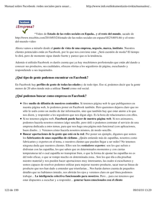 Manual sobre Facebook: redes sociales para usuar...                 http://www.imh.es/dokumentazio-irekia/manuales/...




                        *Video de Estado de las redes sociales en España.. y el resto del mundo, sacado de
        http://www.trecebits.com/2010/03/24/estado-de-las-redes-sociales-en-espana%E2%80%A6-y-el-resto-
        del-mundo-video

        Ahora vamos a mirarlo desde el punto de vista de una empresa, negocio, marca, instituto. Nuestros
        clientes potenciales están en Facebook, por lo que nos conviene estar. ¿Será cuestión de moda? El tiempo
        lo dirá, pero de momento sigue dando fuerte y parece que es la tendencia.

        Además si utilizáis Facebook os daréis cuenta que ya hay muchísimos profesionales que están ahí dando a
        conocer sus productos, sus cualidades, ofrecen ofertas a los seguidores de página, escuchando y
        respondiendo a sus inquietudes.

        ¿Qué tipo de gente podemos encontrar en Facebook?

        En Facebook hay perfiles de gente de todas las edades y de todo tipo. Eso sí, podemos decir que la gente
        menor de 20 años tiende más a utilizar Tuenti como red social.

        ¿Qué podemos buscar como empresa en Facebook?

              Otro medio de difusión de nuestros contenidos. Si tenemos página web lo que publiquemos en
              nuestra página web, lo podemos poner en Facebook también. Pero queremos dejaros claro que no
              sólo lo uséis como un medio de dar información, sino que también hay que estar atento a lo que
              nos dicen, y responder a los seguidores que nos digan algo. Es la hora de relacionarnos con ellos.
              Si no tenemos página web, Facebook puede hacer de nuestra página web. Si nos animamos,
              podemos hacerla nosotros mismos (algo sencillo, pero útil) o podemos contratar el servicio de una
              empresa dedicada a estos temas, para que nos haga una página más funcional (con aplicaciones,
              buen diseño.. ). Veremos cómo hacerla nosotros mismos, de modo sencillo.
              Buscar aportaciones de la gente que está en la red. Por poner un ejemplo, digamos que somos
              los fabricantes de unas zapatillas de ciclismo. ¿Quién entiende más de zapatillas, nosotros como
              fabricantes y expertos en el tema, o nuestros clientes que pueden llegar a ser miles? No tenemos
              ninguna duda que nuestros clientes. Ellos son los verdaderos expertos: son los que sufren o
              disfrutan con las zapatillas, los que saben que en determinados momentos y con ciertas
              temperaturas tal o cual zapatilla no transpiran bien, o que la forma de ajustar las zapatillas no es
              del todo eficaz, o que se rompe mucho en determinada zona.. Son los que día a día prueban
              nuestro material y nos pueden hacer aportaciones muy interesantes, las cuales si escuchamos y
              somos capaces de resolver podemos utilizar para mejorar nuestro producto, sacar nuevas lineas de
              producto que nos han dado a entender que triunfarían... Nos harán darnos cuenta de pequeños
              detalles que no habíamos intuido, nos abrirán los ojos y veremos claro en qué línea podemos
              trabajar... La inteligencia colectiva funcionando para nosotros. Pero... para eso tenemos que
              estar dispuestos a escuchar y a responder... generar lazos emocionales con el cliente


123 de 199                                                                                                   09/10/10 13:29
 