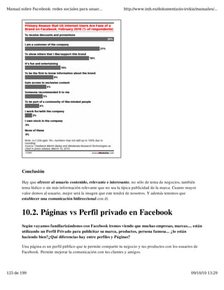 Manual sobre Facebook: redes sociales para usuar...                http://www.imh.es/dokumentazio-irekia/manuales/...




        Conclusión

        Hay que ofrecer al usuario contenido, relevante e interesante, no sólo de tema de negocios, también
        tema lúdico o sin más información relevante que no sea la típica publicidad de la marca. Cuanto mayor
        valor demos al usuario, mejor será la imagen que este tendrá de nosotros. Y además tenemos que
        establecer una comunicación bidireccional con él.


        10.2. Páginas vs Perfil privado en Facebook
        Según vayamos familiarizándonos con Facebook iremos viendo que muchas empresas, marcas.... están
        utilizando un Perfil Privado para publicitar su marca, productos, persona famosa... ¿lo están
        haciendo bien?¿Qué diferencias hay entre perfiles y Páginas?

        Una página es un perfil público que te permite compartir tu negocio y tus productos con los usuarios de
        Facebook. Permite mejorar la comunicación con tus clientes y amigos.




125 de 199                                                                                                 09/10/10 13:29
 