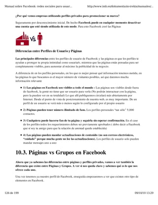 Manual sobre Facebook: redes sociales para usuar...                  http://www.imh.es/dokumentazio-irekia/manuales/...


        ¿Por qué vemos empresas utilizando perfiles privados para promocionar su marca?

        Seguramente por desconocimiento inicial. De hecho Facebook puede en cualquier momento desactivar
        una cuenta que esté siendo utilizada de este modo. Para esto Facebook creó las Páginas




        Diferencias entre Perfiles de Usuario y Páginas

        Las principales diferencias entre los perfiles de usuario de Facebook y las páginas es que los perfiles te
        ayudan a proteger tu propia intimidad como usuaria/o, mientras que las páginas están pensadas para ser
        completamente visibles, para aumentar al máximo la publicidad de tu negocio.

        A diferencia de en los perfiles personales, en los que es mejor pensar qué información tenemos metida, en
        las páginas lo que buscamos es el mayor número de visitantes posibles, así que daremos mucha
        información relevante

              1) Las páginas en Facebook son visibles a todo el mundo : Las páginas son visibles desde fuera
              de facebook, la gente no tiene que ser usuario para verla (No podrán interactuar con la página,
              pero la pueden ver en su totalidad) Lo que allí publiquemos circulará más abiertamente por
              Internet. Desde el punto de vista de posicionamiento de nuestra web, es muy importante. De un
              perfil de un usuario se verá más o menos según lo configurado por el propio usuario

              2) Páginas pueden tener número ilimitado de fans. Los perfiles personales “tan sólo” 5,000
              contactos.

              3) Cualquiera puede hacerse fan de tu página y seguirla sin esperar confirmación. En el caso
              de los perfiles todos los requerimientos deben ser previamente aprobados ( debo decir a Facebook
              que sí soy tu amigo para que la relación de amistad quede establecida)

              4) Las páginas pueden mandar actualizaciones de contenido (no son correos electrónicos,
              “cuidado” porque mucha gente no lee las actualizaciones). Los perfiles de usuario solo pueden
              mandar mensajes uno a uno


        10.3. Páginas vs Grupos en Facebook
        Ahora que ya sabemos las diferencias entre páginas y perfiles privados, vamos a ver también la
        diferencia que existe entre Páginas y Grupos. A ver si nos queda claro y sabemos qué es lo que nos
        ofrece cada uno.

        Una vez tenemos ya nuestro perfil de Facebook, enseguida empezaremos a ver que existen otro tipo de
        elementos en Facebook.



126 de 199                                                                                                    09/10/10 13:29
 