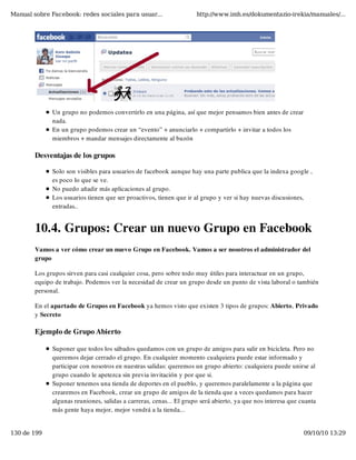 Manual sobre Facebook: redes sociales para usuar...                  http://www.imh.es/dokumentazio-irekia/manuales/...




              Un grupo no podemos convertirlo en una página, así que mejor pensamos bien antes de crear
              nada.
              En un grupo podemos crear un “evento” + anunciarlo + compartirlo + invitar a todos los
              miembros + mandar mensajes directamente al buzón

        Desventajas de los grupos

              Solo son visibles para usuarios de facebook aunque hay una parte publica que la indexa google ,
              es poco lo que se ve.
              No puedo añadir más aplicaciones al grupo.
              Los usuarios tienen que ser proactivos, tienen que ir al grupo y ver si hay nuevas discusiones,
              entradas..


        10.4. Grupos: Crear un nuevo Grupo en Facebook
        Vamos a ver cómo crear un nuevo Grupo en Facebook. Vamos a ser nosotros el administrador del
        grupo

        Los grupos sirven para casi cualquier cosa, pero sobre todo muy útiles para interactuar en un grupo,
        equipo de trabajo. Podemos ver la necesidad de crear un grupo desde un punto de vista laboral o también
        personal.

        En el apartado de Grupos en Facebook ya hemos visto que existen 3 tipos de grupos: Abierto, Privado
        y Secreto

        Ejemplo de Grupo Abierto

              Suponer que todos los sábados quedamos con un grupo de amigos para salir en bicicleta. Pero no
              queremos dejar cerrado el grupo. En cualquier momento cualquiera puede estar informado y
              participar con nosotros en nuestras salidas: queremos un grupo abierto: cualquiera puede unirse al
              grupo cuando le apetezca sin previa invitación y por que si.
              Suponer tenemos una tienda de deportes en el pueblo, y queremos paralelamente a la página que
              crearemos en Facebook, crear un grupo de amigos de la tienda que a veces quedamos para hacer
              algunas reuniones, salidas a carreras, cenas... El grupo será abierto, ya que nos interesa que cuanta
              más gente haya mejor, mejor vendrá a la tienda...


130 de 199                                                                                                    09/10/10 13:29
 