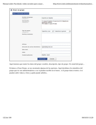 Manual sobre Facebook: redes sociales para usuar...                  http://www.imh.es/dokumentazio-irekia/manuales/...




        Aquí tenemos que meter los datos del grupo: nombre, descripción, tipo de grupo. Un email del grupo...

        Si damos a Crear Grupo, se nos mostrarán algunas de las opciones. Aquí decidimos los miembros del
        grupo que no son administradores a ver si pueden escribir en el muro.. si el grupo tiene eventos, si se
        pueden subir videos y fotos y quién puede subirlos..




132 de 199                                                                                                   09/10/10 13:29
 