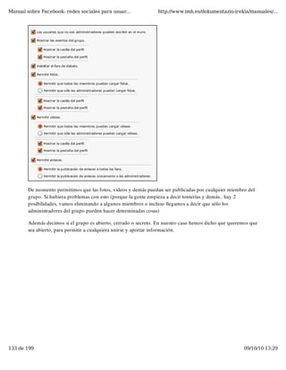 Manual sobre Facebook: redes sociales para usuar...              http://www.imh.es/dokumentazio-irekia/manuales/...




        De momento permitimos que las fotos, videos y demás puedan ser publicadas por cualquier miembro del
        grupo. Si hubiera problemas con esto (porque la gente empieza a decir tonterías y demás.. hay 2
        posibilidades, vamos eliminando a algunos miembros o incluso llegamos a decir que sólo los
        administradores del grupo pueden hacer determinadas cosas)

        Además decimos si el grupo es abierto, cerrado o secreto. En nuestro caso hemos dicho que queremos que
        sea abierto, para permitir a cualquiera unirse y aportar información.




133 de 199                                                                                             09/10/10 13:29
 