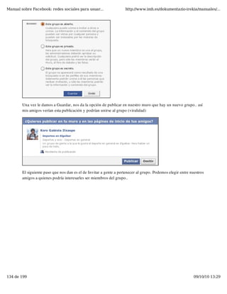 Manual sobre Facebook: redes sociales para usuar...                 http://www.imh.es/dokumentazio-irekia/manuales/...




        Una vez le damos a Guardar, nos da la opción de publicar en nuestro muro que hay un nuevo grupo.. así
        mis amigos verían esta publicación y podrían unirse al grupo (viralidad)




        El siguiente paso que nos dan es el de Invitar a gente a pertenecer al grupo. Podemos elegir entre nuestros
        amigos a quienes podría interesarles ser miembros del grupo..




134 de 199                                                                                                   09/10/10 13:29
 