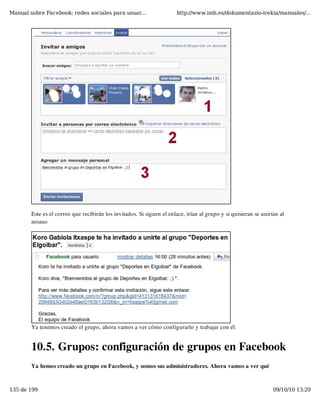 Manual sobre Facebook: redes sociales para usuar...                    http://www.imh.es/dokumentazio-irekia/manuales/...




        Este es el correo que recibirán los invitados. Si siguen el enlace, irían al grupo y si quisieran se unirían al
        mismo




        Ya tenemos creado el grupo, ahora vamos a ver cómo configurarlo y trabajar con él.


        10.5. Grupos: configuración de grupos en Facebook
        Ya hemos creado un grupo en Facebook, y somos sus administradores. Ahora vamos a ver qué



135 de 199                                                                                                        09/10/10 13:29
 