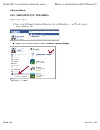 Manual sobre Facebook: redes sociales para usuar...              http://www.imh.es/dokumentazio-irekia/manuales/...


        podemos configurar.

        Cómo entramos al grupo que hemos creado.

        Existen varias formas:

              Desde la caja de búsquedas: ponemos el comienzo del nombre del grupo, y ahí debería aparecer.
              Lo seleccionamos y listo




              También desde nuestra Facebook-Home, en el menú Izquierdo: Grupos




        Aquí tenemos el grupo:




136 de 199                                                                                             09/10/10 13:29
 