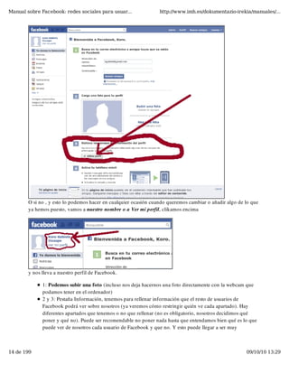 Manual sobre Facebook: redes sociales para usuar...               http://www.imh.es/dokumentazio-irekia/manuales/...




        O si no , y esto lo podemos hacer en cualquier ocasión cuando queremos cambiar o añadir algo de lo que
        ya hemos puesto, vamos a nuestro nombre o a Ver mi perfil, clikamos encima




        y nos lleva a nuestro perfil de Facebook.

              1: Podemos subir una foto (incluso nos deja hacernos una foto directamente con la webcam que
              podamos tener en el ordenador)
              2 y 3: Pestaña Información, tenemos para rellenar información que el resto de usuarios de
              Facebook podrá ver sobre nosotros (ya veremos cómo restringir quién ve cada apartado). Hay
              diferentes apartados que tenemos o no que rellenar (no es obligatorio, nosotros decidimos qué
              poner y qué no). Puede ser recomendable no poner nada hasta que entendamos bien qué es lo que
              puede ver de nosotros cada usuario de Facebook y que no. Y esto puede llegar a ser muy



14 de 199                                                                                               09/10/10 13:29
 