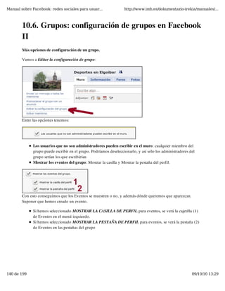 Manual sobre Facebook: redes sociales para usuar...                http://www.imh.es/dokumentazio-irekia/manuales/...



        10.6. Grupos: configuración de grupos en Facebook
        II
        Más opciones de configuración de un grupo.

        Vamos a Editar la configuración de grupo:




        Entre las opciones tenemos:




              Los usuarios que no son administradores pueden escribir en el muro: cualquier miembro del
              grupo puede escribir en el grupo. Podríamos deseleccionarlo, y así sólo los administradores del
              grupo serían los que escribirían
              Mostrar los eventos del grupo: Mostrar la casilla y Mostrar la pestaña del perfil.




        Con esto conseguimos que los Eventos se muestren o no, y además dónde queremos que aparezcan.
        Suponer que hemos creado un evento.

              Si hemos seleccionado MOSTRAR LA CASILLA DE PERFIL para eventos, se verá la cajetilla (1)
              de Eventos en el menú izquierdo.
              Si hemos seleccionado MOSTRAR LA PESTAÑA DE PERFIL para eventos, se verá la pestaña (2)
              de Eventos en las pestañas del grupo




140 de 199                                                                                                 09/10/10 13:29
 