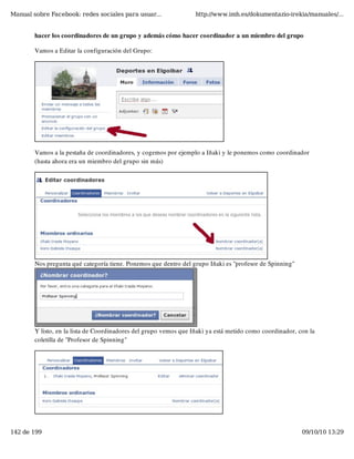 Manual sobre Facebook: redes sociales para usuar...                http://www.imh.es/dokumentazio-irekia/manuales/...


        hacer los coordinadores de un grupo y además cómo hacer coordinador a un miembro del grupo

        Vamos a Editar la configuración del Grupo:




        Vamos a la pestaña de coordinadores, y cogemos por ejemplo a Iñaki y le ponemos como coordinador
        (hasta ahora era un miembro del grupo sin más)




        Nos pregunta qué categoría tiene. Ponemos que dentro del grupo Iñaki es "profesor de Spinning"




        Y listo, en la lista de Coordinadores del grupo vemos que Iñaki ya está metido como coordinador, con la
        coletilla de "Profesor de Spinning"




142 de 199                                                                                                09/10/10 13:29
 