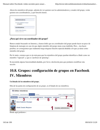 Manual sobre Facebook: redes sociales para usuar...                 http://www.imh.es/dokumentazio-irekia/manuales/...


        Ahora los miembros del grupo, además de ver quienes son los administradores y creador del grupo, verán
        quienes son coordinadores, y qué función tienen.




        ¿Para qué sirve un coordinador del grupo?

        Hemos estado buscando en Internet, y hemos leído que un coordinador del grupo puede hacer un poco de
        limpieza de mensajes en caso de que algún miembro del grupo meta cosas indebida. Pero... tras hacer
        pruebas, no conseguimos que realmente tenga ninguna función especial añadida a lo que ya tiene como
        miembro del grupo.

        Por lo tanto, creemos que es sin más para que los miembros del grupo puedan identificar a Iñaki como un
        miembro "especial", y que es "profesor de spinning".

        Si encontráis alguna funcionalidad añadida, por favor, decírnosla para que podamos modificar esta
        sección


        10.8. Grupos: configuración de grupos en Facebook
        IV. Miembros
        Un listado de los miembros del grupo.

        Otra de las partes de configuración de un grupo, es el listado de sus miembros.




        Desde aquí podemos :




143 de 199                                                                                                  09/10/10 13:29
 