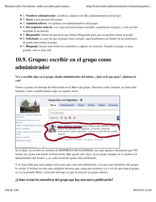 Manual sobre Facebook: redes sociales para usuar...                 http://www.imh.es/dokumentazio-irekia/manuales/...


              1: Nombrar administrador: nombrar a algunos de ellos administradores del grupo
              2: Sacar a una persona del grupo.
              3: Administradores: ver quienes son administradores del grupo
              4: Sin respuesta todavía: ver a que personas hemos invitado a pertenecer al grupo, y aún no han
              aceptado la invitación
              5: Bloqueados: listado de personas que hemos bloqueado para que no puedan entrar al grupo
              6: Solicitado: en caso de que el grupo fuera cerrado, aquí tendríamos un listado de las peticiones
              de gente para entrar al grupo.
              7: Búsqueda: buscar entre todos los miembros a alguno en concreto. Cuando el grupo es muy
              grande, esto es muy útil


        10.9. Grupos: escribir en el grupo como
        administrador
        Voy a escribir algo en el grupo, siendo administrador del mismo. ¿Qué es lo que pasa? ¿Quienes lo
        ven?

        Vamos a poner un mensaje de bienvenida en el Muro del grupo. Hacemos como siempre, no tiene más
        misterio, como si publicáramos algo en nuestro muro.




        Si os fijáis, no escribo en nombre de DEPORTES DE ELGOIBAR, sino que aparece claramente que YO
        misma soy quien está dando la bienvenida. Que quede esto claro, en un grupo siempre se ve quién es el
        administrador del mismo, y en cada momento quién está escribiendo.

        Y no hace falta que sean amigos míos para que vean esta publicación, con que sean miembros del grupo,
        lo verían. E incluso en este caso cualquier persona que venga por primera vez a ver de que trata el grupo,
        si va a la pestaña Muro, vería este mensaje, ya que se trata de un grupo abierto.

        ¿Cómo verían los miembros del grupo que hay una nueva publicación?


144 de 199                                                                                                  09/10/10 13:29
 
