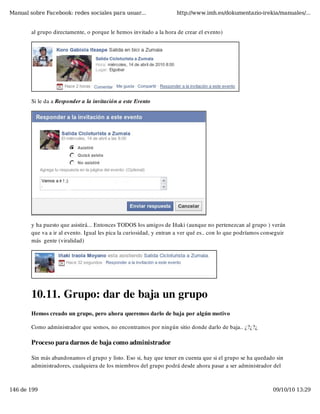 Manual sobre Facebook: redes sociales para usuar...                  http://www.imh.es/dokumentazio-irekia/manuales/...


        al grupo directamente, o porque le hemos invitado a la hora de crear el evento)




        Si le da a Responder a la invitación a este Evento




        y ha puesto que asistirá... Entonces TODOS los amigos de Iñaki (aunque no pertenezcan al grupo ) verán
        que va a ir al evento. Igual les pica la curiosidad, y entran a ver qué es.. con lo que podríamos conseguir
        más  gente (viralidad)




        10.11. Grupo: dar de baja un grupo
        Hemos creado un grupo, pero ahora queremos darlo de baja por algún motivo

        Como administrador que somos, no encontramos por ningún sitio donde darlo de baja.. ¿?¿?¿

        Proceso para darnos de baja como administrador

        Sin más abandonamos el grupo y listo. Eso si, hay que tener en cuenta que si el grupo se ha quedado sin
        administradores, cualquiera de los miembros del grupo podrá desde ahora pasar a ser administrador del



146 de 199                                                                                                   09/10/10 13:29
 