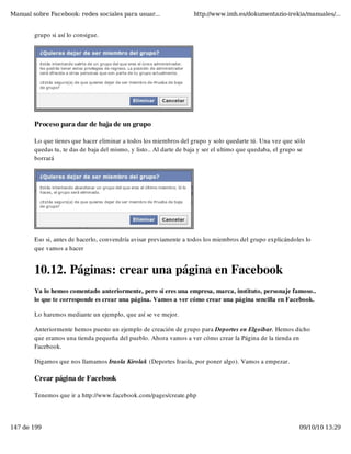 Manual sobre Facebook: redes sociales para usuar...                  http://www.imh.es/dokumentazio-irekia/manuales/...


        grupo si así lo consigue.




        Proceso para dar de baja de un grupo

        Lo que tienes que hacer eliminar a todos los miembros del grupo y solo quedarte tú. Una vez que sólo
        quedas tu, te das de baja del mismo, y listo.. Al darte de baja y ser el ultimo que quedaba, el grupo se
        borrará




        Eso si, antes de hacerlo, convendría avisar previamente a todos los miembros del grupo explicándoles lo
        que vamos a hacer


        10.12. Páginas: crear una página en Facebook
        Ya lo hemos comentado anteriormente, pero si eres una empresa, marca, instituto, personaje famoso..
        lo que te corresponde es crear una página. Vamos a ver cómo crear una página sencilla en Facebook.

        Lo haremos mediante un ejemplo, que así se ve mejor.

        Anteriormente hemos puesto un ejemplo de creación de grupo para Deportes en Elgoibar. Hemos dicho
        que eramos una tienda pequeña del pueblo. Ahora vamos a ver cómo crear la Página de la tienda en
        Facebook.

        Digamos que nos llamamos Iraola Kirolak (Deportes Iraola, por poner algo). Vamos a empezar.

        Crear página de Facebook

        Tenemos que ir a http://www.facebook.com/pages/create.php




147 de 199                                                                                                   09/10/10 13:29
 