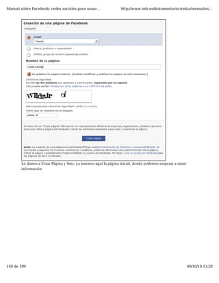 Manual sobre Facebook: redes sociales para usuar...               http://www.imh.es/dokumentazio-irekia/manuales/...




        Le damos a Crear Página y listo, ya tenemos aquí la página inicial, donde podemos empezar a meter
        información




149 de 199                                                                                                  09/10/10 13:29
 