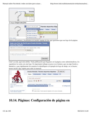 Manual sobre Facebook: redes sociales para usuar...                http://www.imh.es/dokumentazio-irekia/manuales/...




        Y luego Cargar una foto:




        Damos a Examinar y localizamos en nuestro equipo la foto que queremos que sea logo de la página




        Listo! ya está, aquí está subida. Toda publicación que hagamos en la página como administradores, los
        seguidores la verán con este logo. Es importante trabajar un poco en el mismo, que sea algo bonito y
        llamativo y que rápidamente los usuarios lo identifiquen (el ejemplo de logo de abajo, no es bueno,
        hemos hecho algo rápido para subir al manual)




        10.14. Páginas: Configuración de página en


151 de 199                                                                                                09/10/10 13:29
 