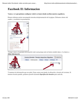 Manual sobre Facebook: redes sociales para usuar...              http://www.imh.es/dokumentazio-irekia/manuales/...



        Facebook II: Informacion
        Vamos a ver qué podemos configurar relativo al muro donde escriben nuestros seguidores.

        Primero debemos poner una pequeña introducción/presentación de la página. Clickamos dentro del
        cuadro, y escribimos la presentación




        Y luego vamos a la pestaña Información (está vacía porque aún no hemos metido datos.). Le damos a
        Editar Información




        Y metemos la información que nos pide. Como somos una tienda, la ubicación y horario de la misma. Si
        tenemos horario partido, podemos ponerlo diciendo Especifica dos horarios para cada día.




152 de 199                                                                                               09/10/10 13:29
 