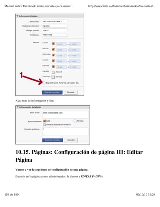 Manual sobre Facebook: redes sociales para usuar...            http://www.imh.es/dokumentazio-irekia/manuales/...




        Algo más de información y listo




        10.15. Páginas: Configuración de página III: Editar
        Página
        Vamos a ver las opciones de configuración de una página.

        Estando en la página como administrador, le damos a EDITAR PÁGINA




153 de 199                                                                                        09/10/10 13:29
 