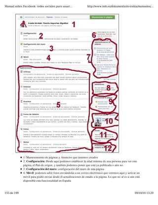 Manual sobre Facebook: redes sociales para usuar...                 http://www.imh.es/dokumentazio-irekia/manuales/...




              1: Mantenimiento de páginas y Anuncios que tenemos creados
              2: Configuración: Desde aquí podemos establecer la edad mínima de una persona para ver esta
              página, el País de origen, y también podemos poner que está ya publicada o aún no.
              3: Configuración del muro: configuración del muro de esta página
              4: Móvil: podemos subir fotos enviándolas a un correo electrónico que veremos aquí y activar un
              móvil para poder enviar desde él actualizaciones de estado a la página. Lo que no sé es si aún está
              disponible esta funcionalidad en España



155 de 199                                                                                                  09/10/10 13:29
 