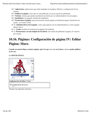 Manual sobre Facebook: redes sociales para usuar...               http://www.imh.es/dokumentazio-irekia/manuales/...


              5: Aplicaciones: aplicaciones que están instaladas en la página. Edición y configuración de las
              mismas.
              6: Publicar la página: como aún no está publicada, nos da la opción de publicarla. 
              7: Noticias: noticias que pueden resultarnos de interés por ser administradores de una página.
              8: Estadísticas: un pequeño módulo de estadísticas.
              9: Promociona tu página: para promocionar nuestra página en diferentes lugares, Facebook nos
              ayuda.. ya veremos cómo
              10: Administradores de la página: vemos aquí quienes son los administradores y cómo agregar
              alguno nuevo
              11: Ayuda: modulo de ayuda para las páginas de facebook.
              12: Promocionar con una insignia de Facebook: otro modo de publicitar la página, lo veremos
              por encima


        10.16. Páginas: Configuración de página IV: Editar
        Página: Muro
        Cuando un usuario llega a nuestra página, qué es lo que va a ver en el muro y si va a poder publicar
        en él o no.

        En EDITAR PÁGINA:




        Configuración del Muro: Editar



        Tenemos las siguientes opciones:




156 de 199                                                                                               09/10/10 13:29
 