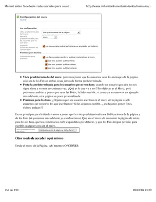 Manual sobre Facebook: redes sociales para usuar...                http://www.imh.es/dokumentazio-irekia/manuales/...




              Vista predeterminada del muro: podemos poner que los usuarios vean los mensajes de la página,
              solo los de los Fans o ambas cosas juntas de forma predeterminada.
              Pestaña predeterminada para los usuarios que no son fans: cuando un usuario que aún no nos
              sigue viene a vernos por primera vez, ¿Qué es lo que va a ver? Por defecto es el Muro, pero
              podemos cambiar y poner que vean las Fotos, la Información.. o como ya veremos en un ejemplo
              más adelante, otra página un poco personalizada.
              Permisos para los fans: ¿Dejamos que los usuarios escriban en el muro de la página o sólo
              queremos ser nosotros los que escribamos? Si les dejamos escribir.. ¿les dejamos poner fotos,
              videos, enlaces??

        En un principio para la tienda vamos a poner que la vista predeterminada sea Publicaciones de la página y
        de los Fans (si queremos más adelante ya cambiaremos). Que sea el muro de momento la página de inicio
        para los no fans, que los comentarios estén expandidos por defecto, y que los Fans tengan permiso para
        escribir cualquier cosa en el muro.



        Otro modo de acceder aquí mismo

        Desde el muro de la Página. Ahí tenemos OPCIONES:




157 de 199                                                                                                 09/10/10 13:29
 