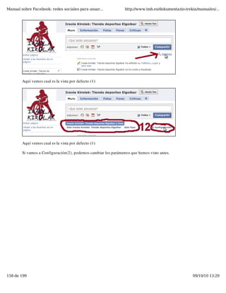 Manual sobre Facebook: redes sociales para usuar...              http://www.imh.es/dokumentazio-irekia/manuales/...




        Aquí vemos cual es la vista por defecto (1)




        Aquí vemos cual es la vista por defecto (1)

        Si vamos a Configuración(2), podemos cambiar los parámetros que hemos visto antes.




158 de 199                                                                                          09/10/10 13:29
 