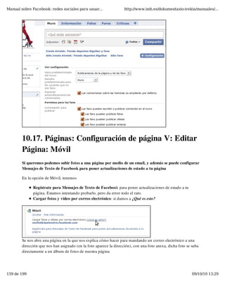 Manual sobre Facebook: redes sociales para usuar...                 http://www.imh.es/dokumentazio-irekia/manuales/...




        10.17. Páginas: Configuración de página V: Editar
        Página: Móvil
        Si queremos podemos subir fotos a una página por medio de un email, y además se puede configurar
        Mensajes de Texto de Facebook para poner actualizaciones de estado a tu página

        En la opción de Móvil, tenemos

              Regístrate para Mensajes de Texto de Facebook para poner actualizaciones de estado a tu
              página. Estamos intentando probarlo, pero da error todo el rato.
              Cargar fotos y video por correo electrónico: si damos a ¿Qué es esto?




        Se nos abre una página en la que nos explica cómo hacer para mandando un correo electrónico a una
        dirección que nos han asignado (en la foto aparece la dirección), con una foto anexa, dicha foto se suba
        directamente a un álbum de fotos de nuestra página




159 de 199                                                                                                  09/10/10 13:29
 