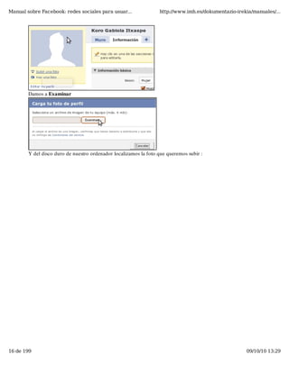 Manual sobre Facebook: redes sociales para usuar...               http://www.imh.es/dokumentazio-irekia/manuales/...




        Damos a Examinar




        Y del disco duro de nuestro ordenador localizamos la foto que queremos subir :




16 de 199                                                                                            09/10/10 13:29
 